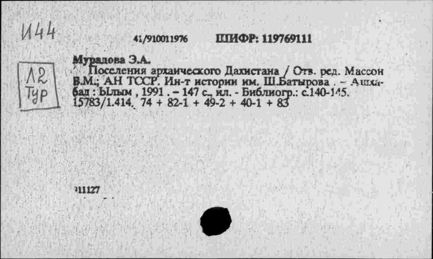 ﻿HU
41/9100119% ШИФР: 119769111
л г
Tu р V бад : Ылым , 1991. -147 с_ ил. - Библиогр.: 'ЗГ Д 15783/1.414. 74 + 82-1 + 49-2 + 40-1 + 83
іова ЭЛ.
iccKoro Дахистана / Отв. рсд. Массон ■т истории им^ ШЪатырова . - Ашха-
і.: с.140-145.
’11127